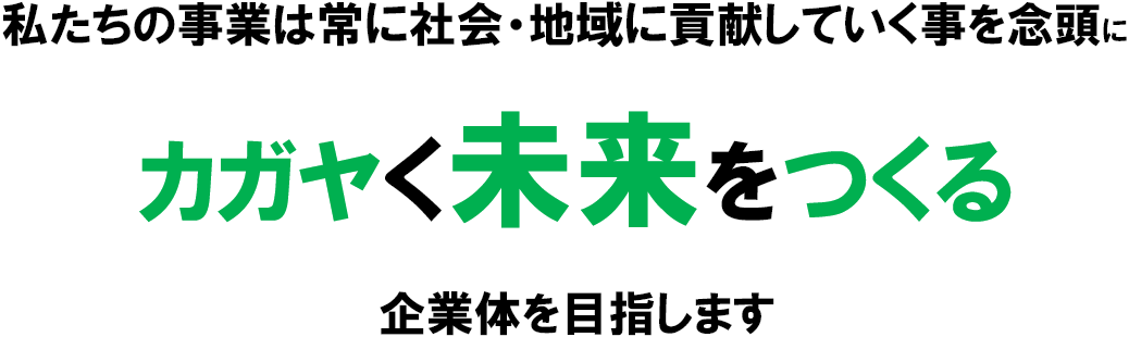 私たちの事業は常に社会・地域に貢献していく事を念頭にカガヤく未来をつくる企業体を目指します